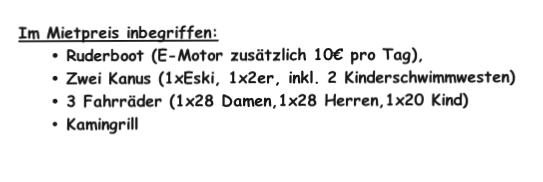 Im Mietpreis inbegriffen: 
Ruderboot (E-Motor zusätzlich 10€ pro Tag), 
Zwei Kanus (1xEski, 1x2er, inkl. 2 Kinderschwimmwesten)
3 Fahrräder (1x28 Damen,1x28 Herren,1x20 Kind)
Kamingrill


