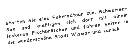 Starten Sie eine Fahrradtour zum Schweriner See und kräftigen sich dort mit einem leckeren Fischbrötchen und fahren weiter in die wunderschöne Stadt Wismar und zurück.
